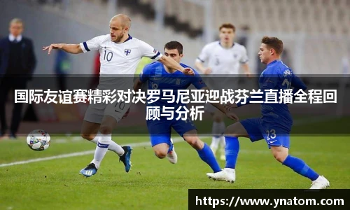 国际友谊赛精彩对决罗马尼亚迎战芬兰直播全程回顾与分析